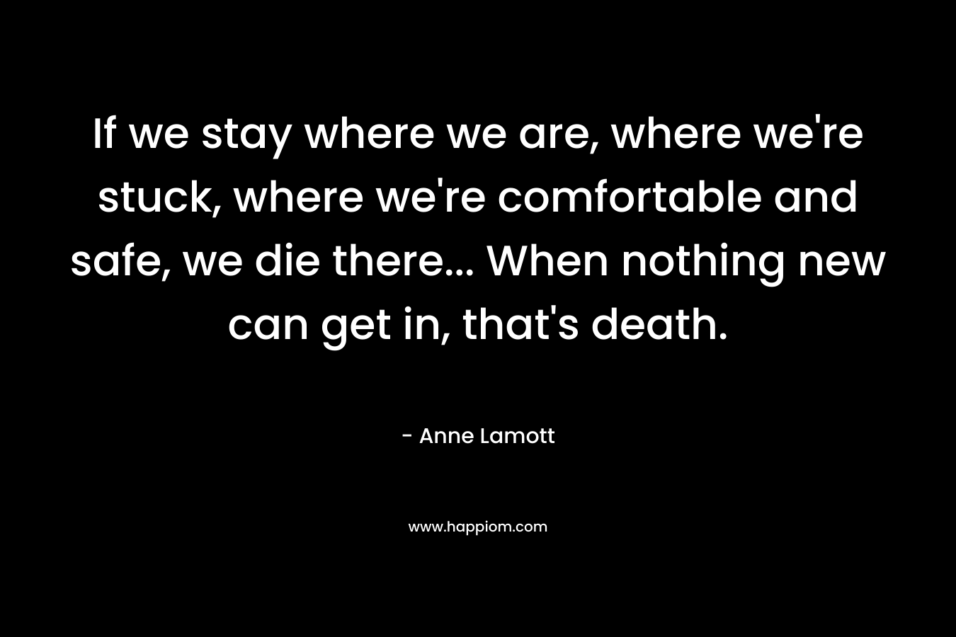 If we stay where we are, where we're stuck, where we're comfortable and safe, we die there... When nothing new can get in, that's death.