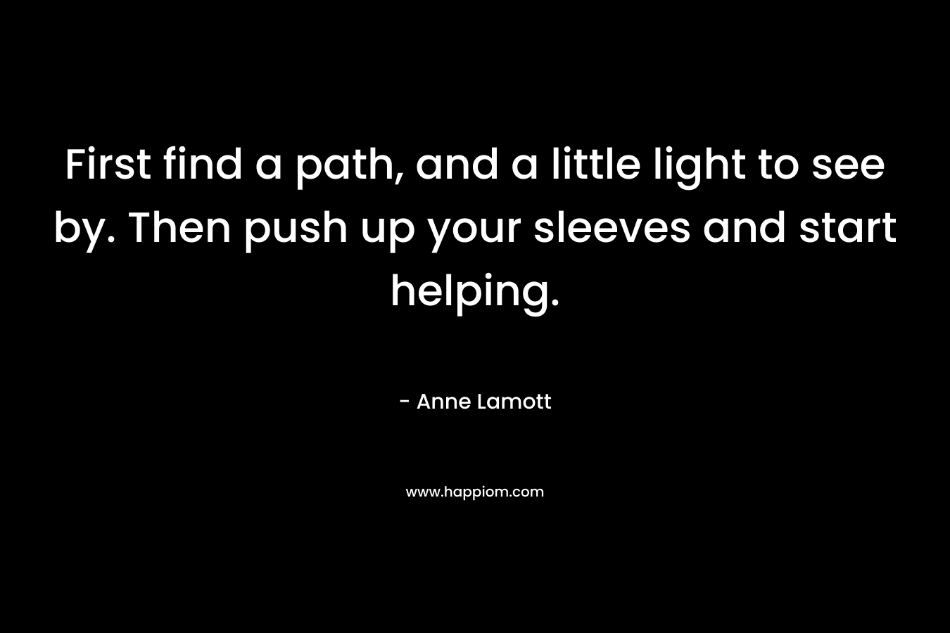 First find a path, and a little light to see by. Then push up your sleeves and start helping.