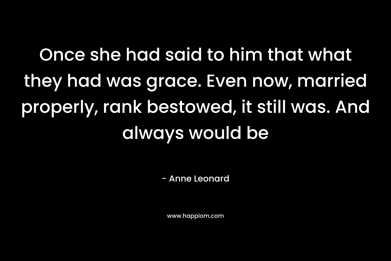 Once she had said to him that what they had was grace. Even now, married properly, rank bestowed, it still was. And always would be – Anne Leonard