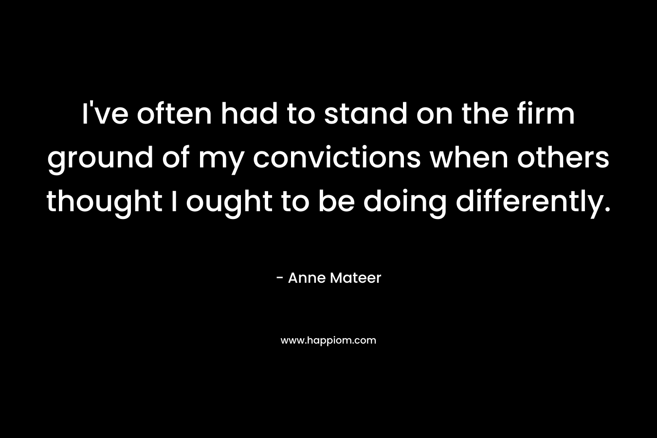 I’ve often had to stand on the firm ground of my convictions when others thought I ought to be doing differently. – Anne Mateer