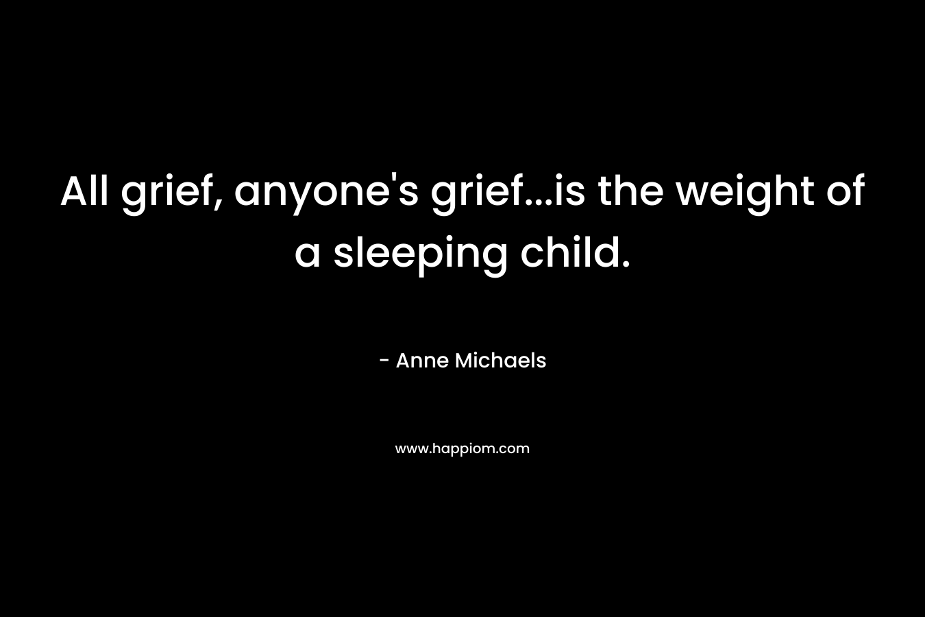 All grief, anyone’s grief…is the weight of a sleeping child. – Anne Michaels