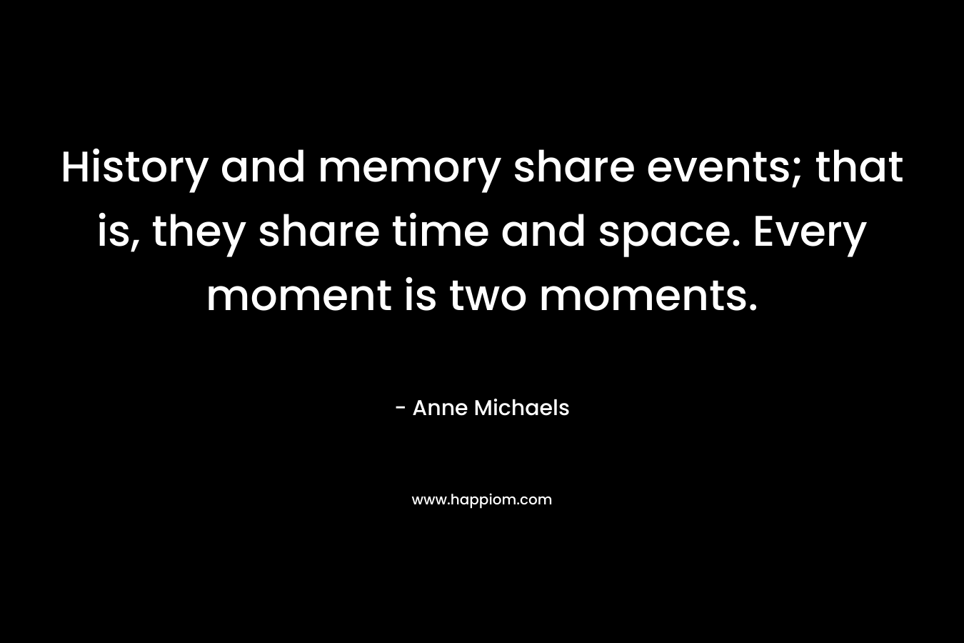 History and memory share events; that is, they share time and space. Every moment is two moments. – Anne Michaels