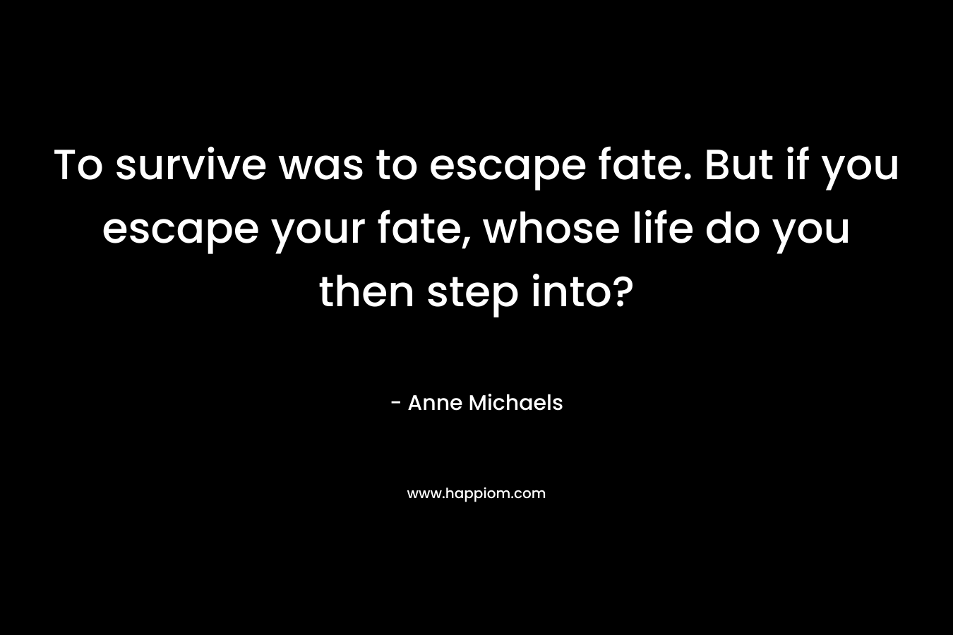 To survive was to escape fate. But if you escape your fate, whose life do you then step into? – Anne Michaels
