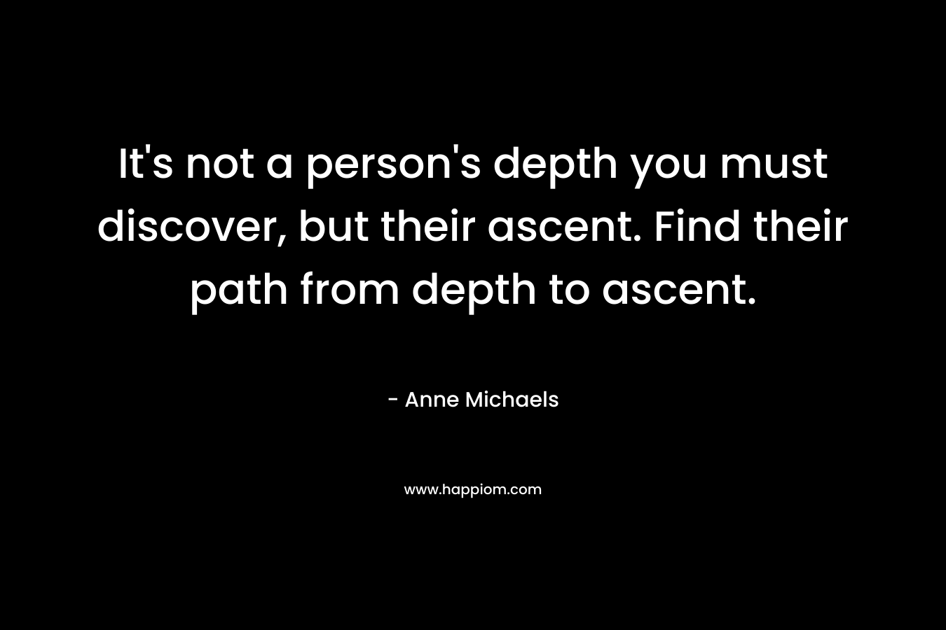 It’s not a person’s depth you must discover, but their ascent. Find their path from depth to ascent. – Anne Michaels