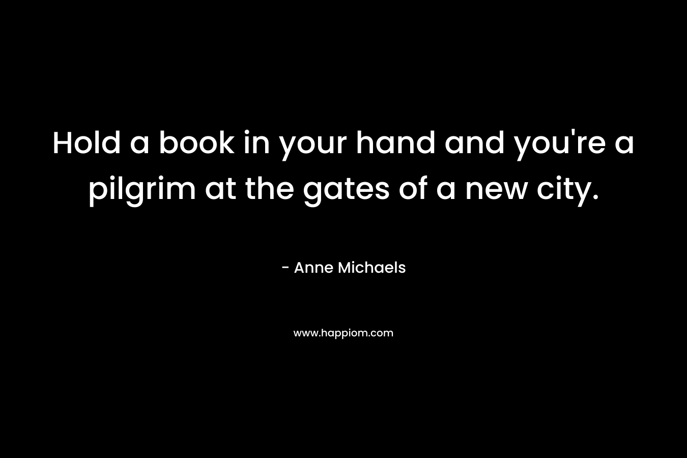 Hold a book in your hand and you’re a pilgrim at the gates of a new city. – Anne Michaels