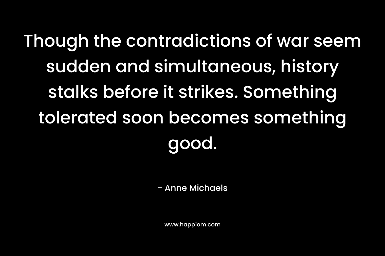 Though the contradictions of war seem sudden and simultaneous, history stalks before it strikes. Something tolerated soon becomes something good. – Anne Michaels