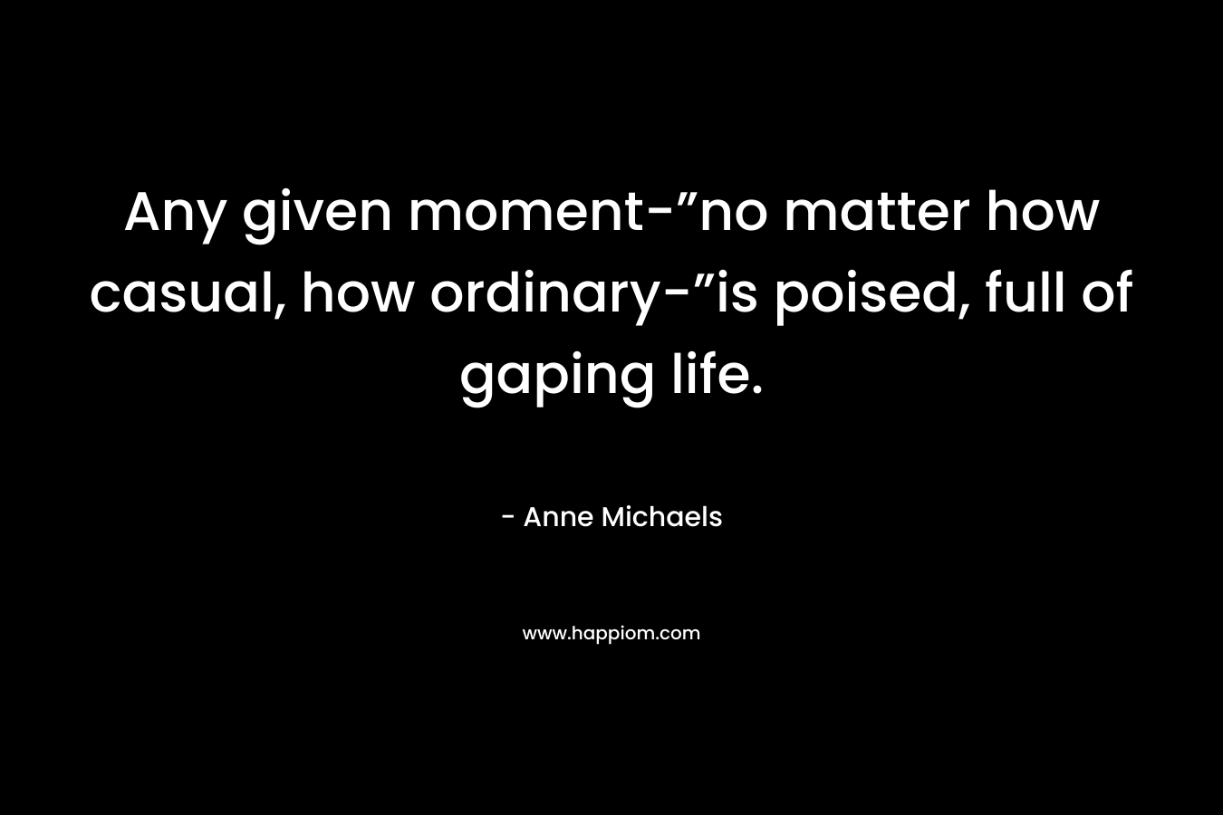 Any given moment-”no matter how casual, how ordinary-”is poised, full of gaping life. – Anne Michaels