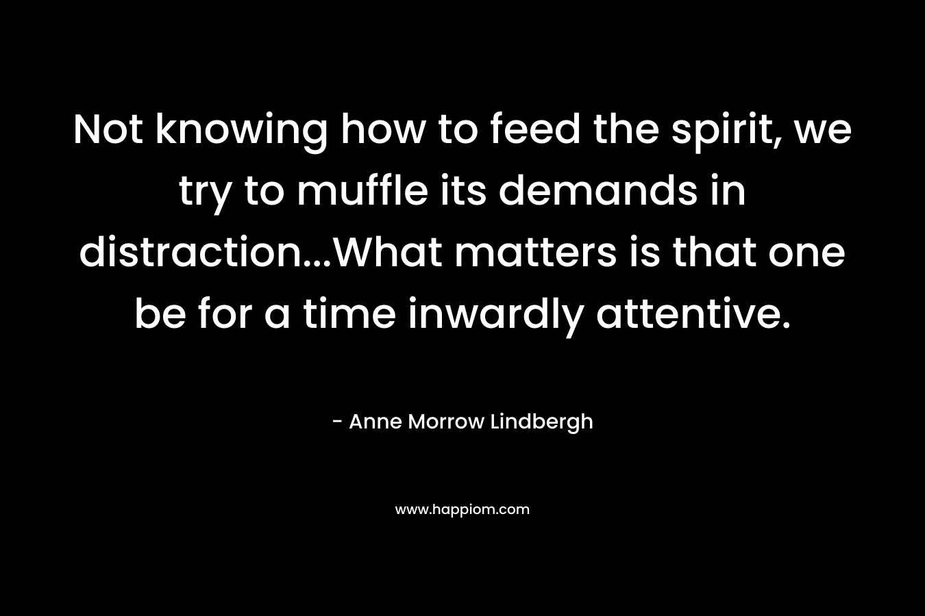 Not knowing how to feed the spirit, we try to muffle its demands in distraction…What matters is that one be for a time inwardly attentive. – Anne Morrow Lindbergh