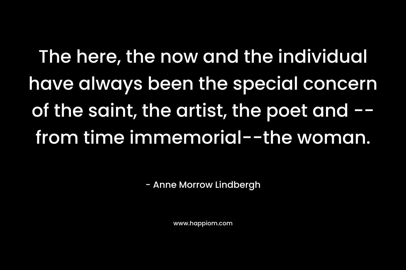 The here, the now and the individual have always been the special concern of the saint, the artist, the poet and — from time immemorial–the woman. – Anne Morrow Lindbergh