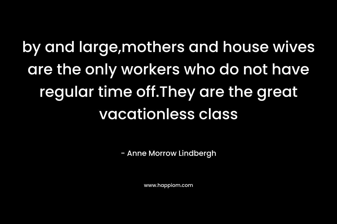 by and large,mothers and house wives are the only workers who do not have regular time off.They are the great vacationless class – Anne Morrow Lindbergh