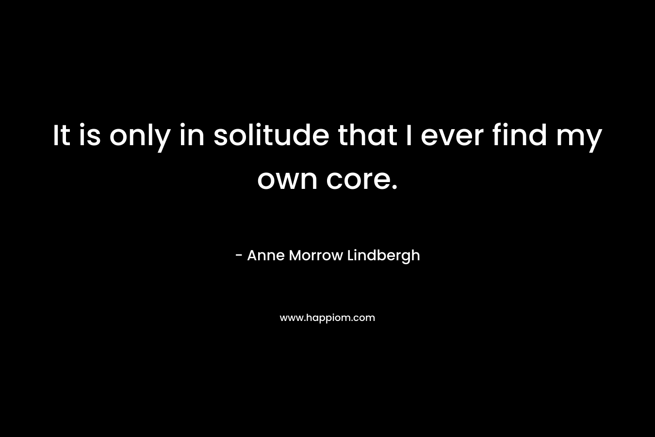 It is only in solitude that I ever find my own core. – Anne Morrow Lindbergh