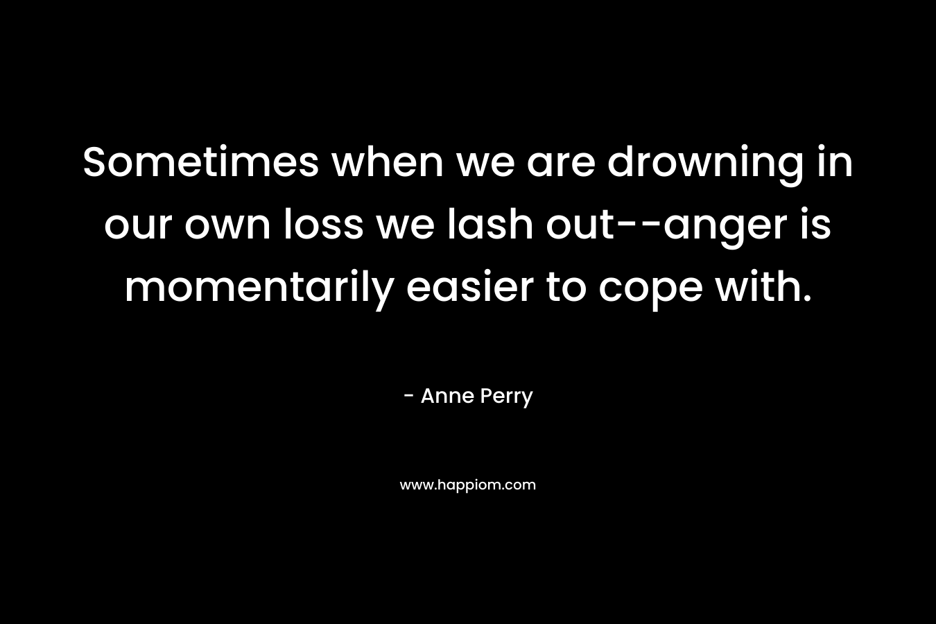 Sometimes when we are drowning in our own loss we lash out–anger is momentarily easier to cope with. – Anne Perry