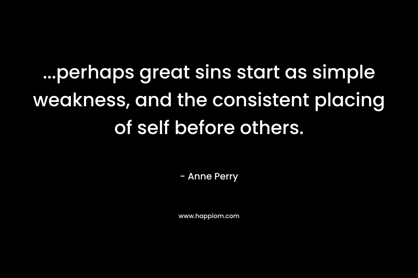 …perhaps great sins start as simple weakness, and the consistent placing of self before others. – Anne Perry