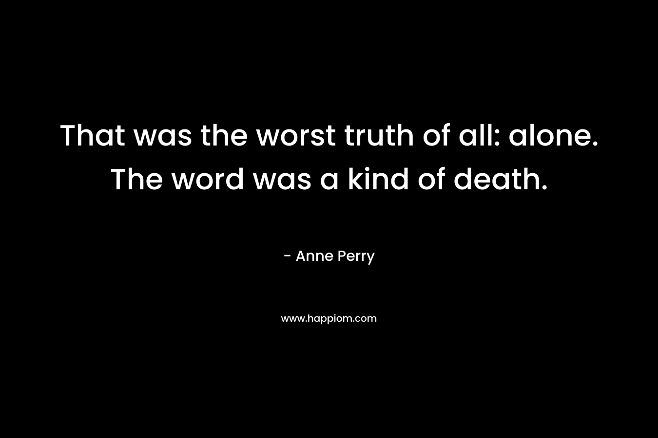 That was the worst truth of all: alone. The word was a kind of death. – Anne Perry