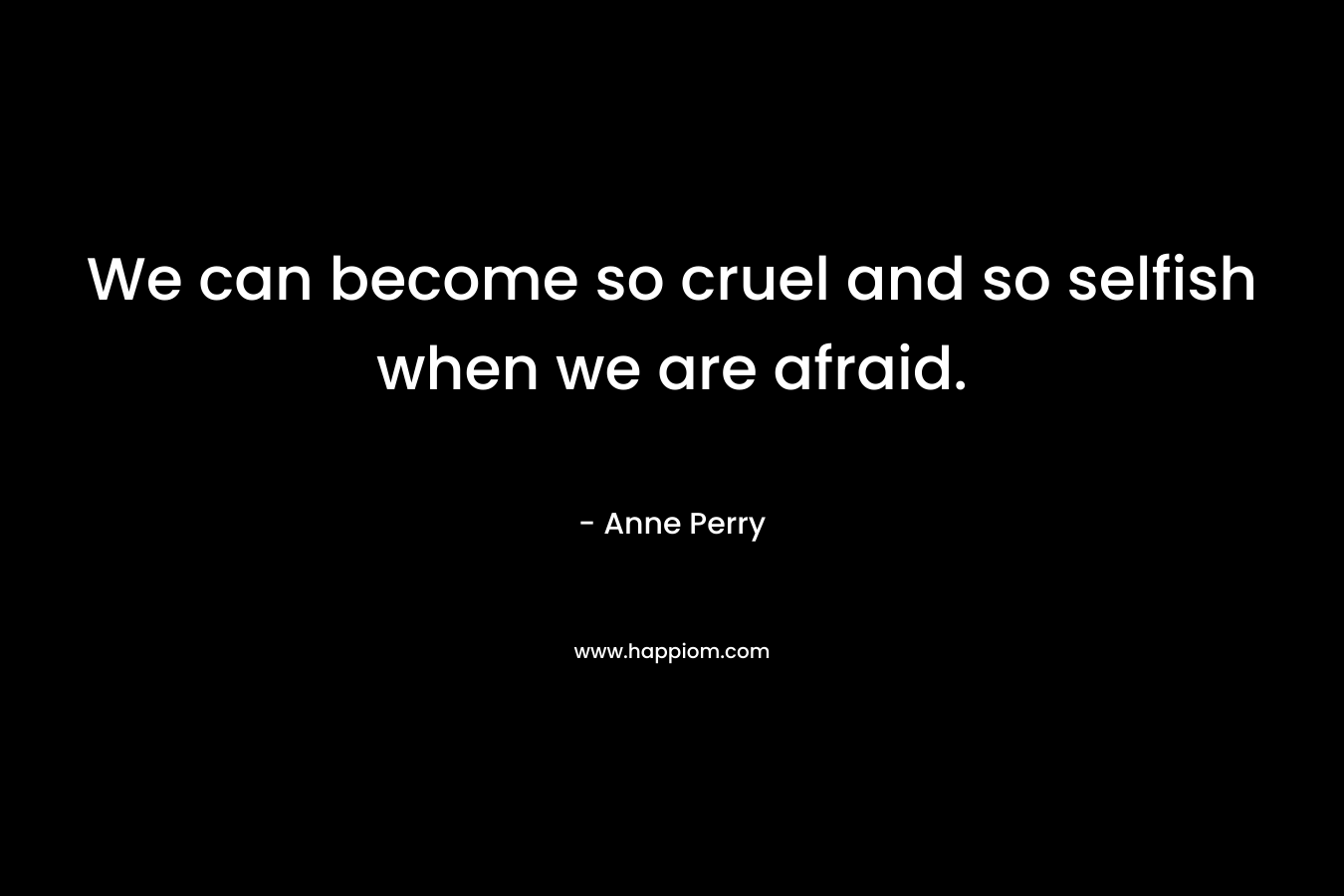We can become so cruel and so selfish when we are afraid. – Anne Perry