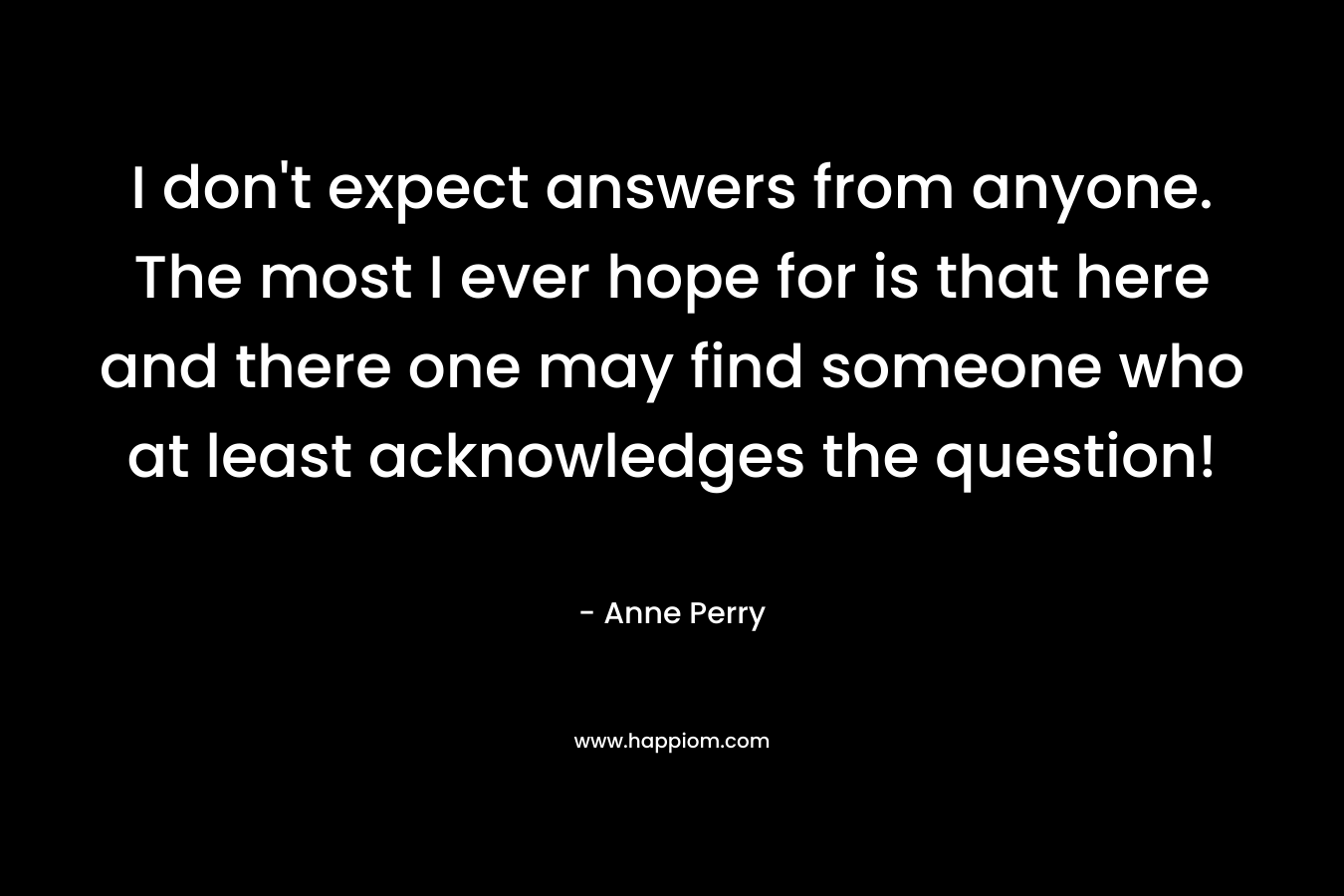I don’t expect answers from anyone. The most I ever hope for is that here and there one may find someone who at least acknowledges the question! – Anne Perry