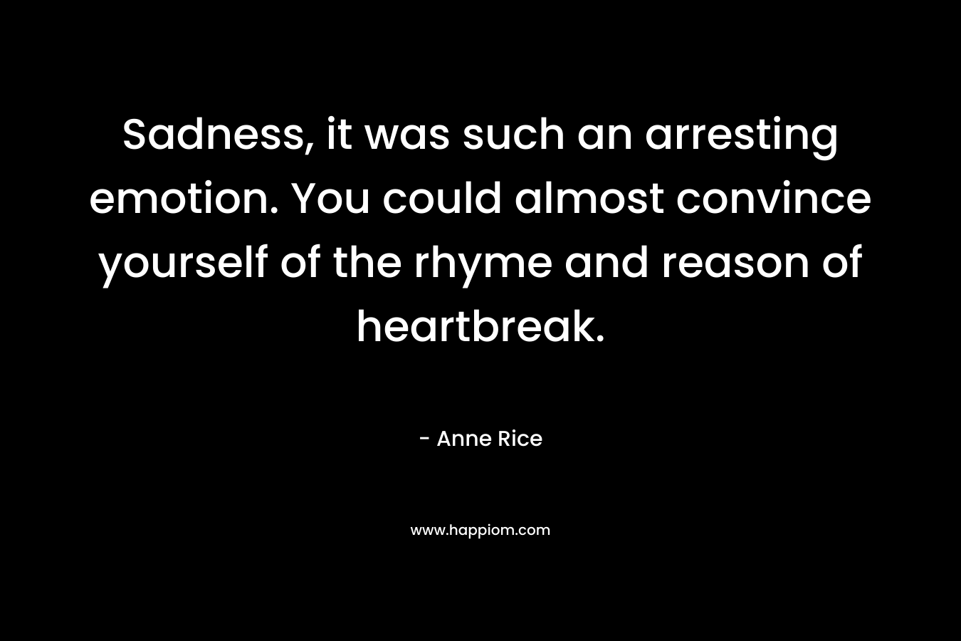 Sadness, it was such an arresting emotion. You could almost convince yourself of the rhyme and reason of heartbreak. – Anne Rice