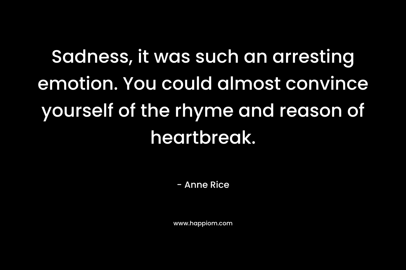 Sadness, it was such an arresting emotion. You could almost convince yourself of the rhyme and reason of heartbreak.