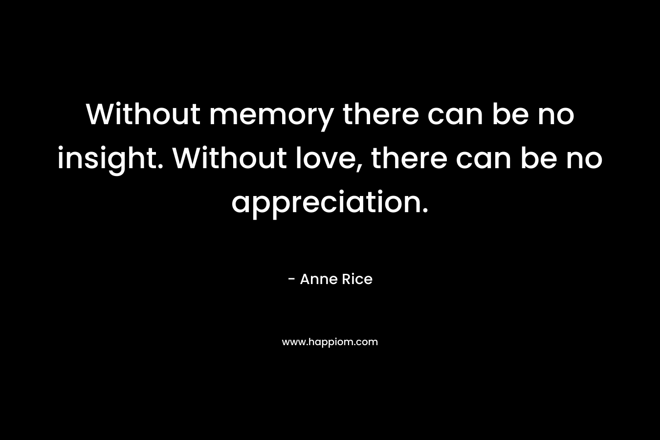 Without memory there can be no insight. Without love, there can be no appreciation.