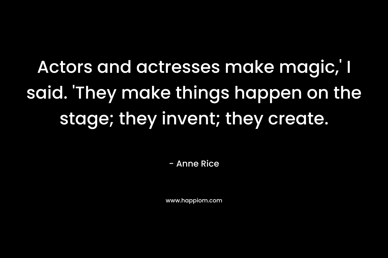 Actors and actresses make magic,’ I said. ‘They make things happen on the stage; they invent; they create. – Anne Rice