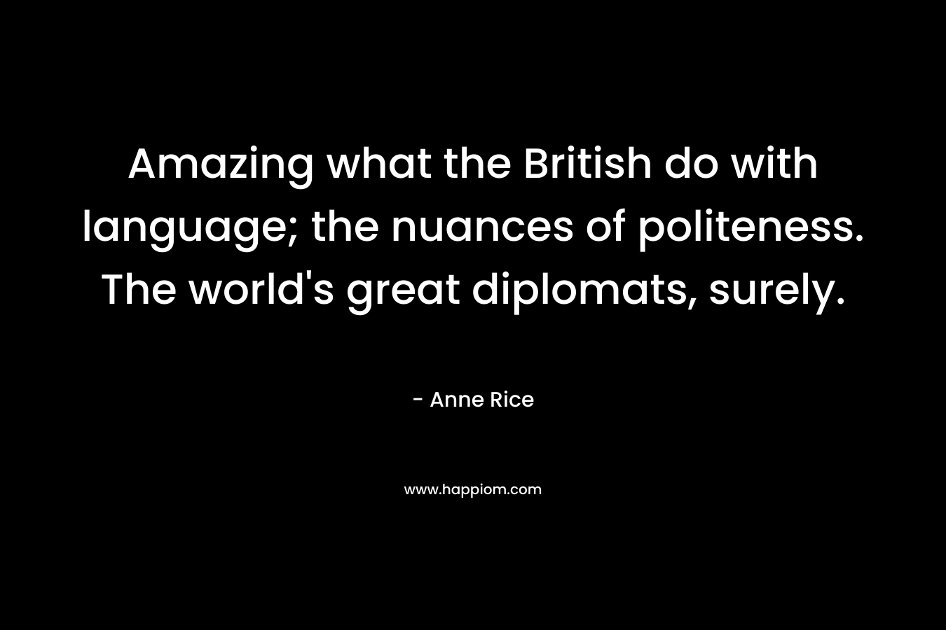 Amazing what the British do with language; the nuances of politeness. The world’s great diplomats, surely. – Anne Rice