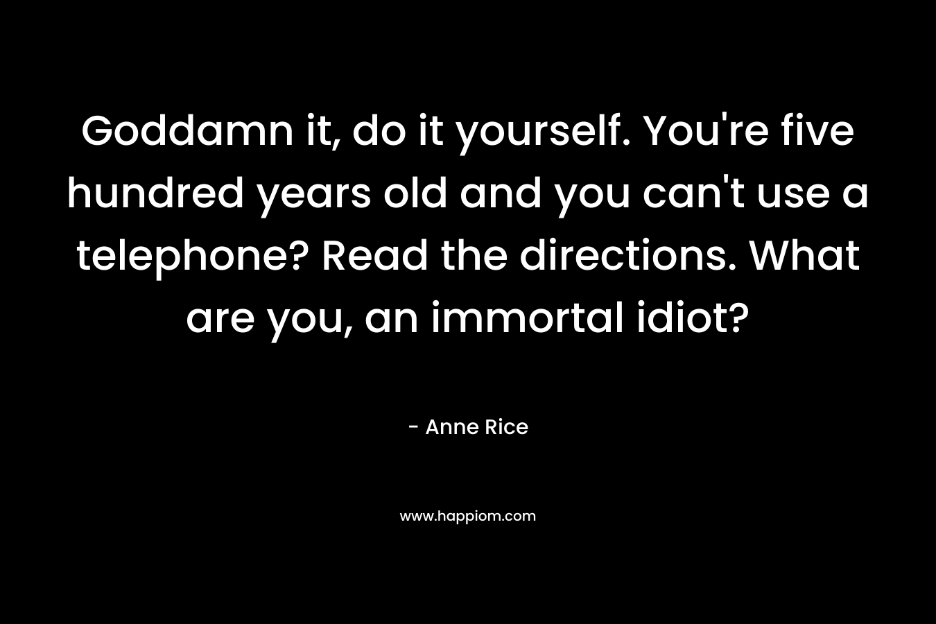 Goddamn it, do it yourself. You’re five hundred years old and you can’t use a telephone? Read the directions. What are you, an immortal idiot? – Anne Rice