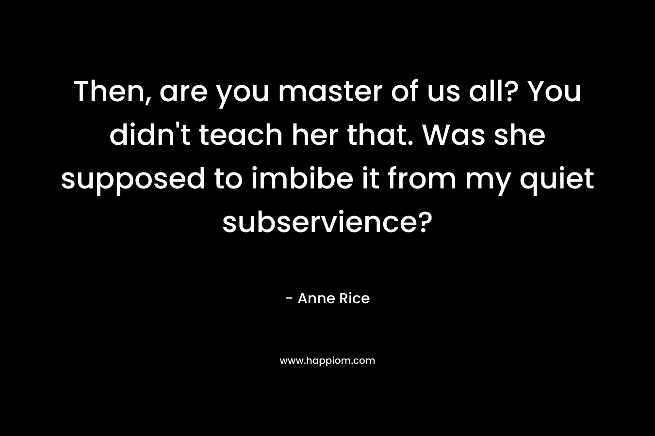Then, are you master of us all? You didn’t teach her that. Was she supposed to imbibe it from my quiet subservience? – Anne Rice