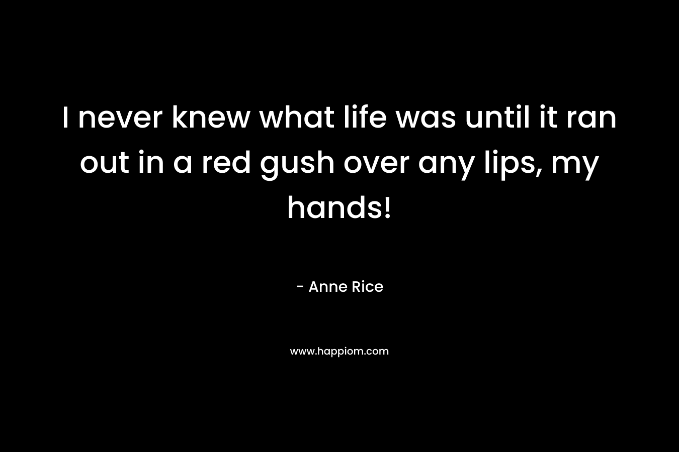 I never knew what life was until it ran out in a red gush over any lips, my hands! – Anne Rice