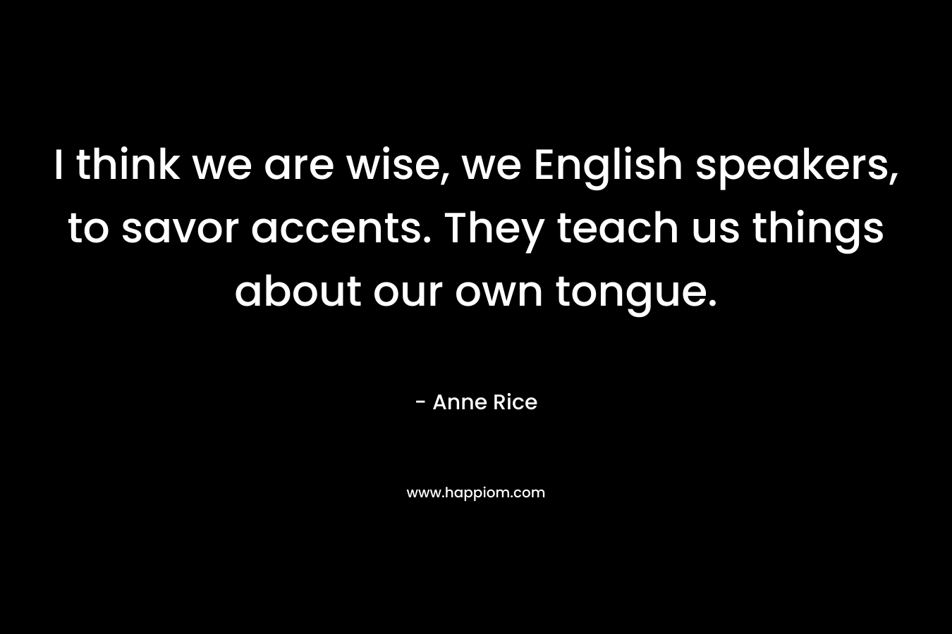 I think we are wise, we English speakers, to savor accents. They teach us things about our own tongue. – Anne Rice