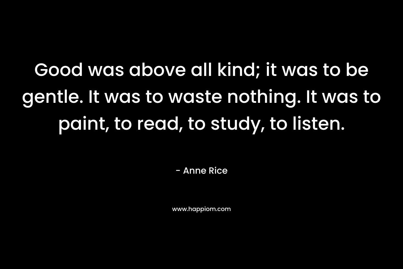 Good was above all kind; it was to be gentle. It was to waste nothing. It was to paint, to read, to study, to listen. – Anne Rice