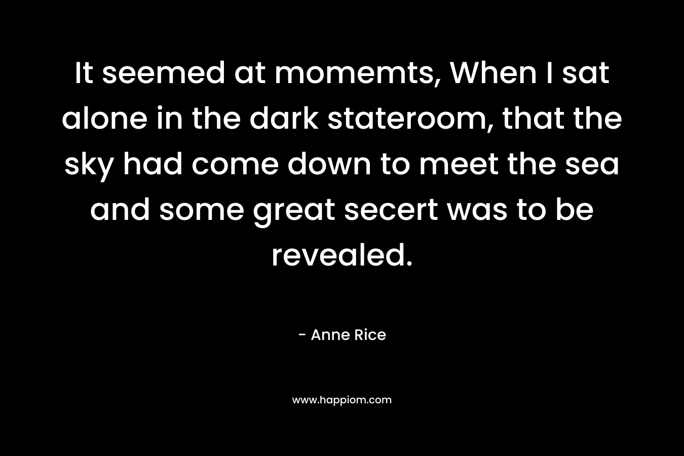 It seemed at momemts, When I sat alone in the dark stateroom, that the sky had come down to meet the sea and some great secert was to be revealed. – Anne Rice