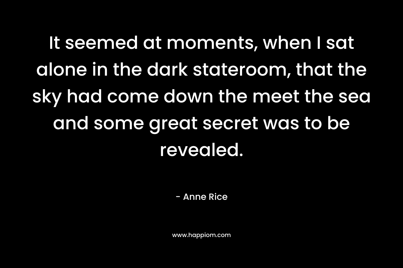 It seemed at moments, when I sat alone in the dark stateroom, that the sky had come down the meet the sea and some great secret was to be revealed. – Anne Rice