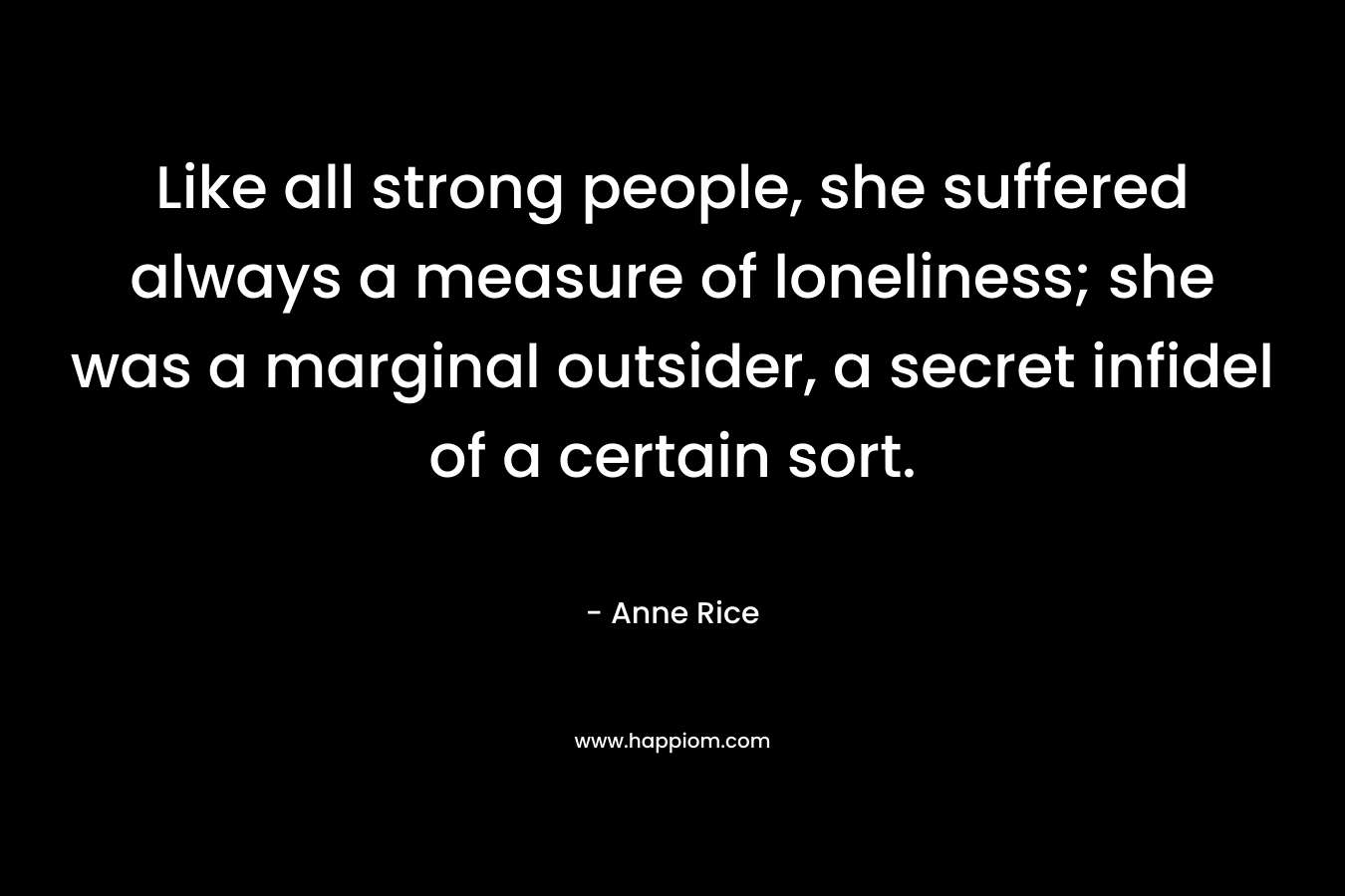 Like all strong people, she suffered always a measure of loneliness; she was a marginal outsider, a secret infidel of a certain sort. – Anne Rice