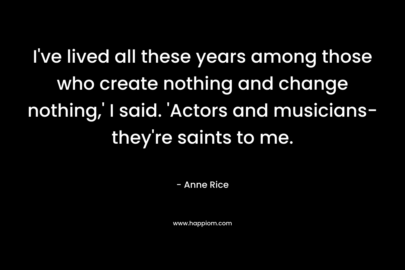I’ve lived all these years among those who create nothing and change nothing,’ I said. ‘Actors and musicians-they’re saints to me. – Anne Rice