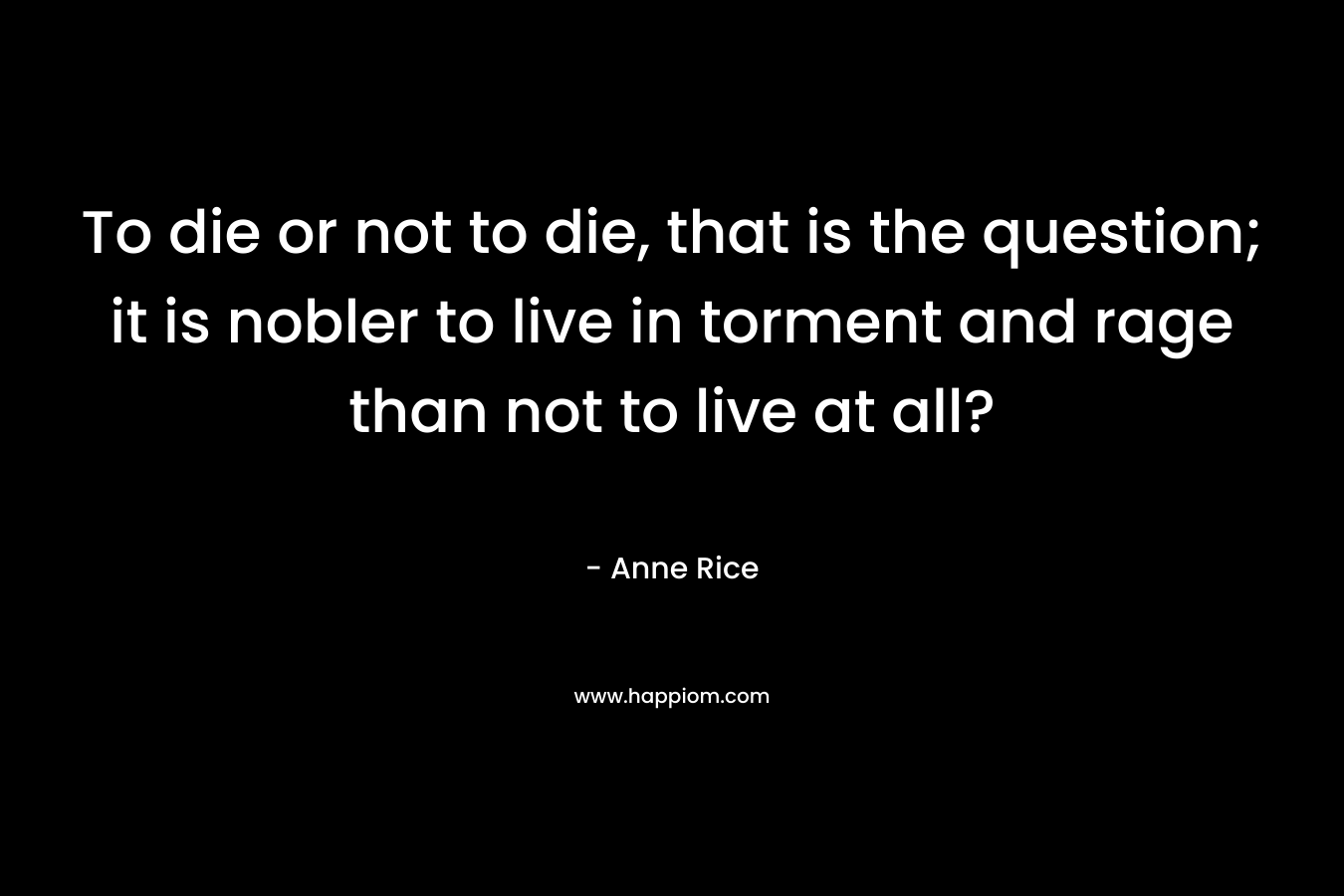 To die or not to die, that is the question; it is nobler to live in torment and rage than not to live at all? – Anne Rice