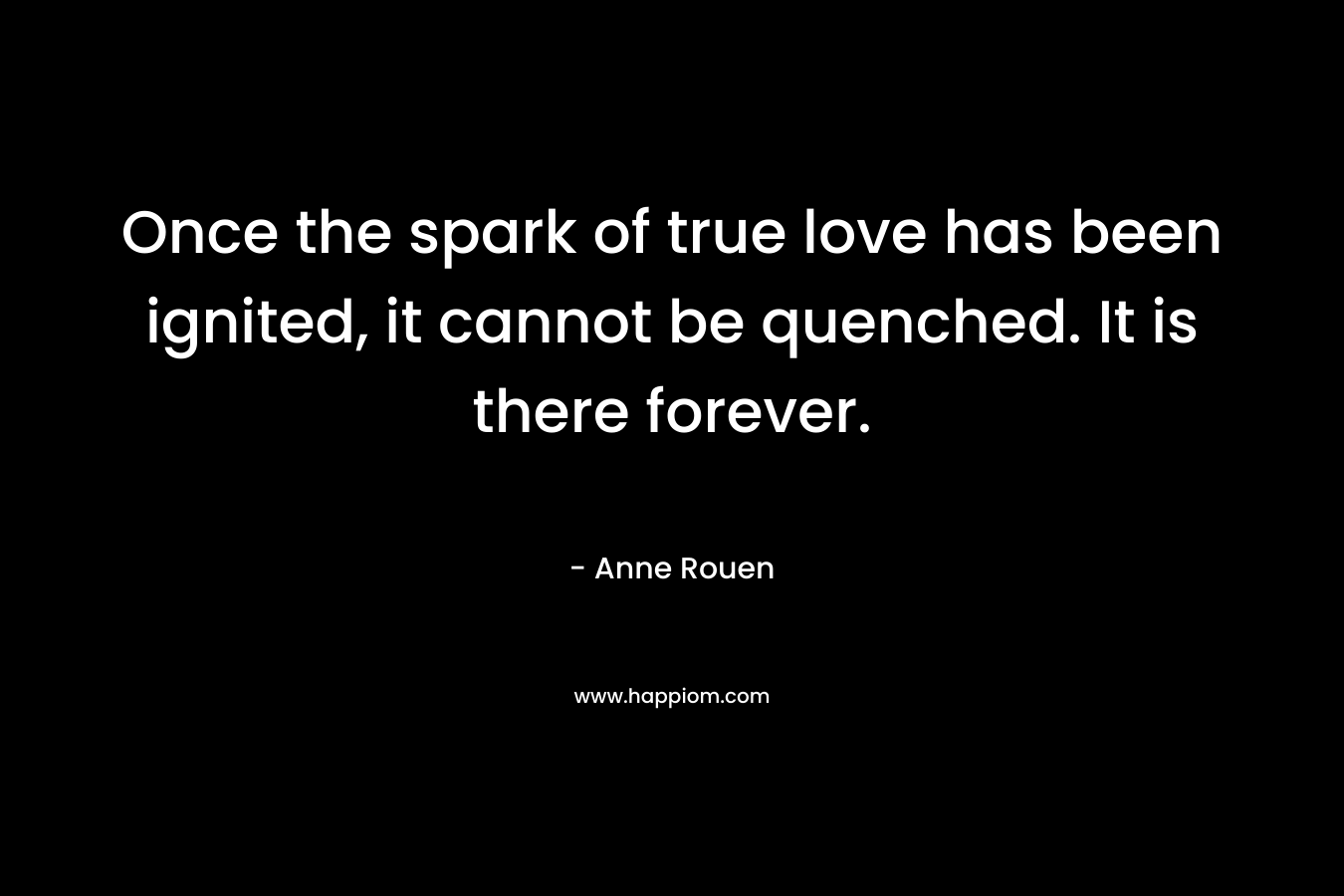 Once the spark of true love has been ignited, it cannot be quenched. It is there forever. – Anne Rouen