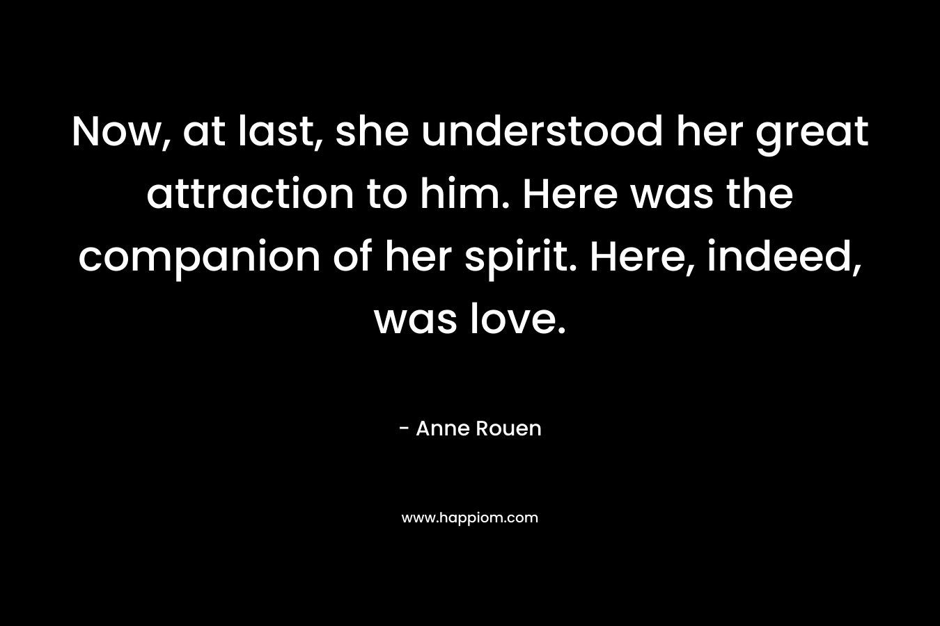 Now, at last, she understood her great attraction to him. Here was the companion of her spirit. Here, indeed, was love. – Anne Rouen