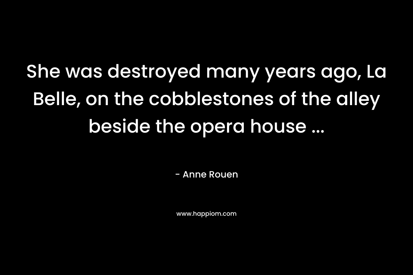 She was destroyed many years ago, La Belle, on the cobblestones of the alley beside the opera house … – Anne Rouen
