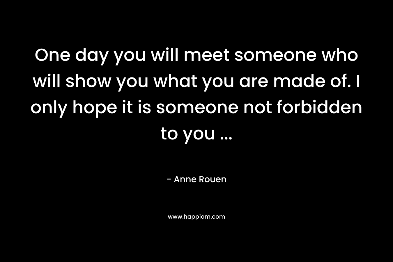 One day you will meet someone who will show you what you are made of. I only hope it is someone not forbidden to you … – Anne Rouen