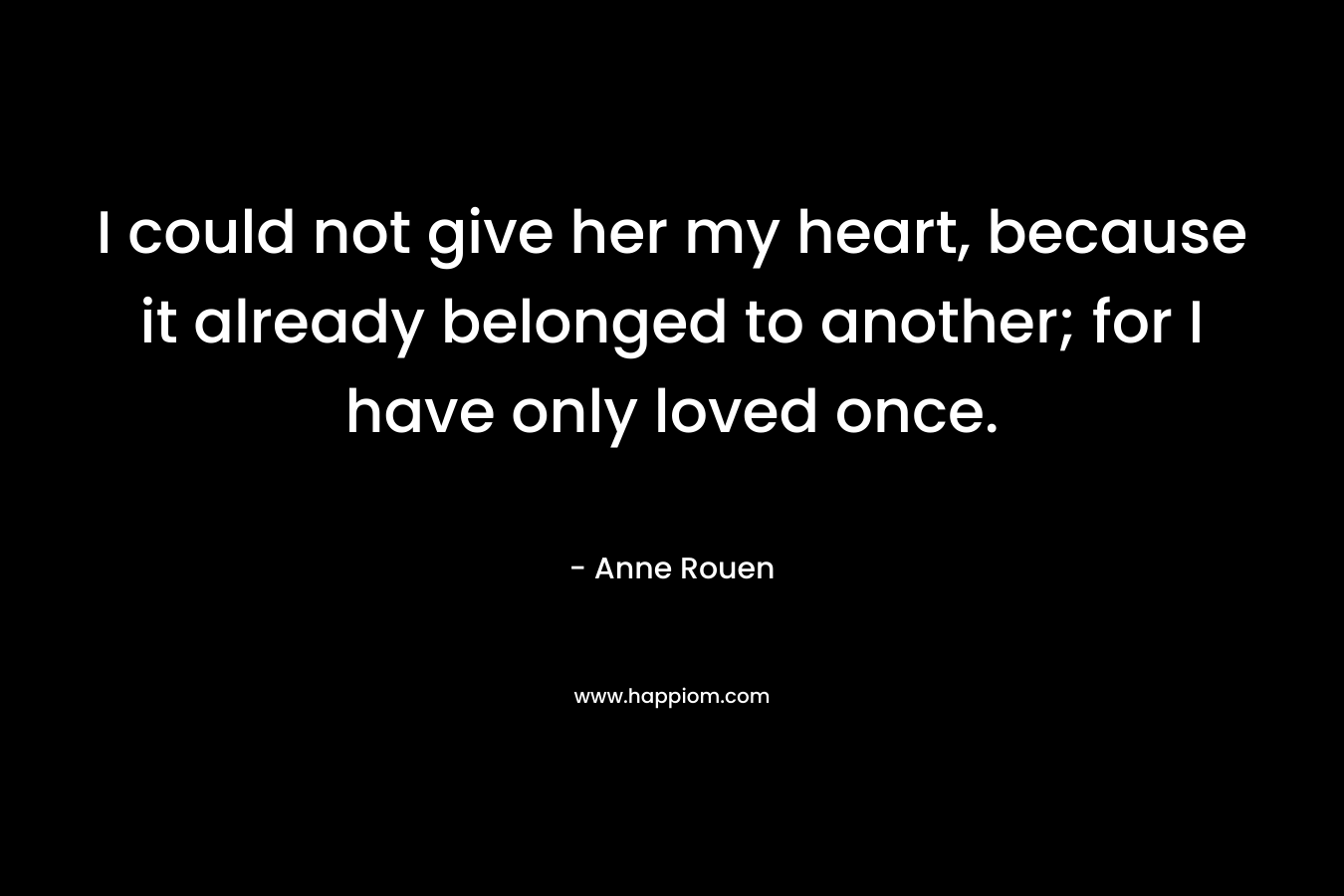 I could not give her my heart, because it already belonged to another; for I have only loved once. – Anne Rouen