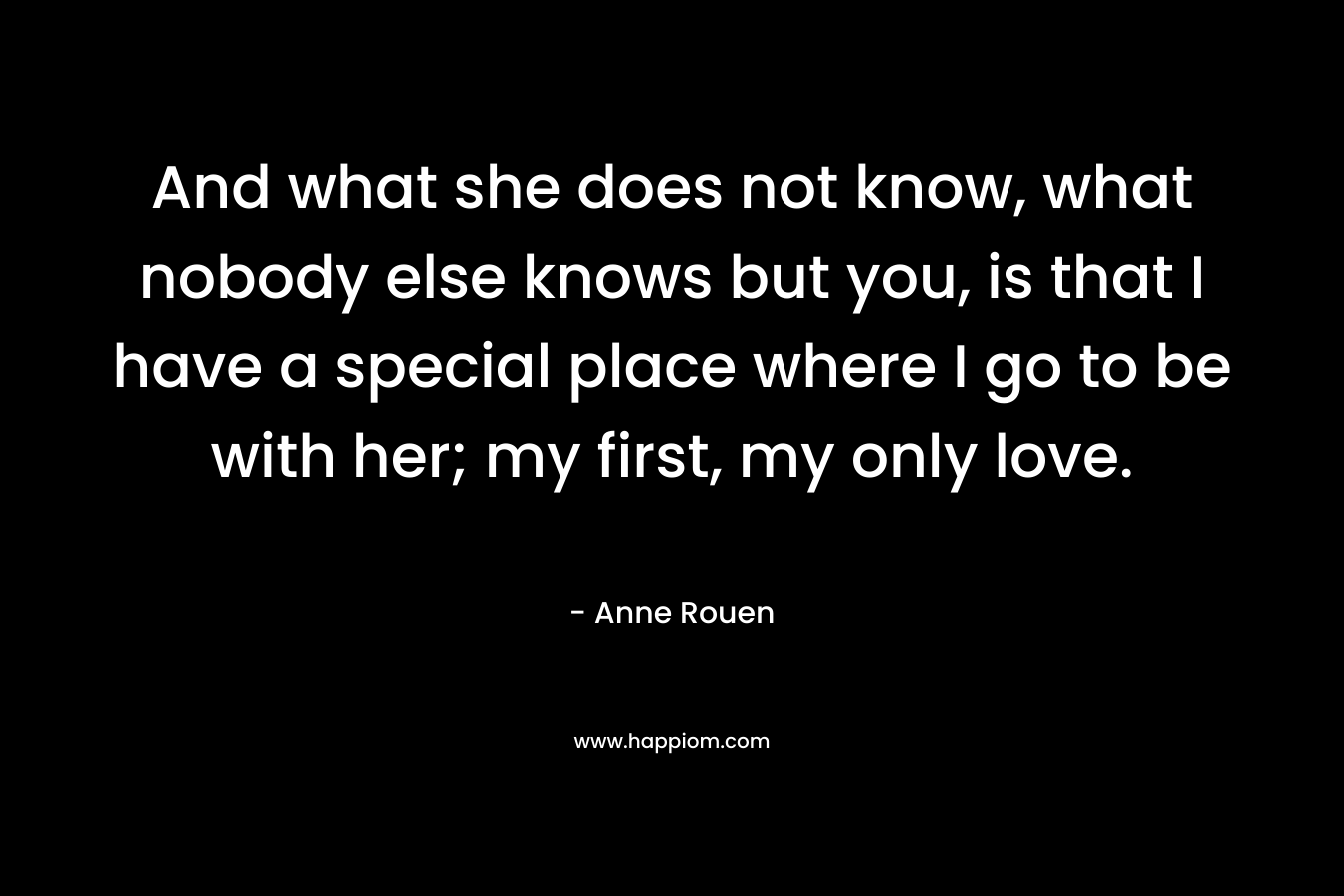 And what she does not know, what nobody else knows but you, is that I have a special place where I go to be with her; my first, my only love. – Anne Rouen