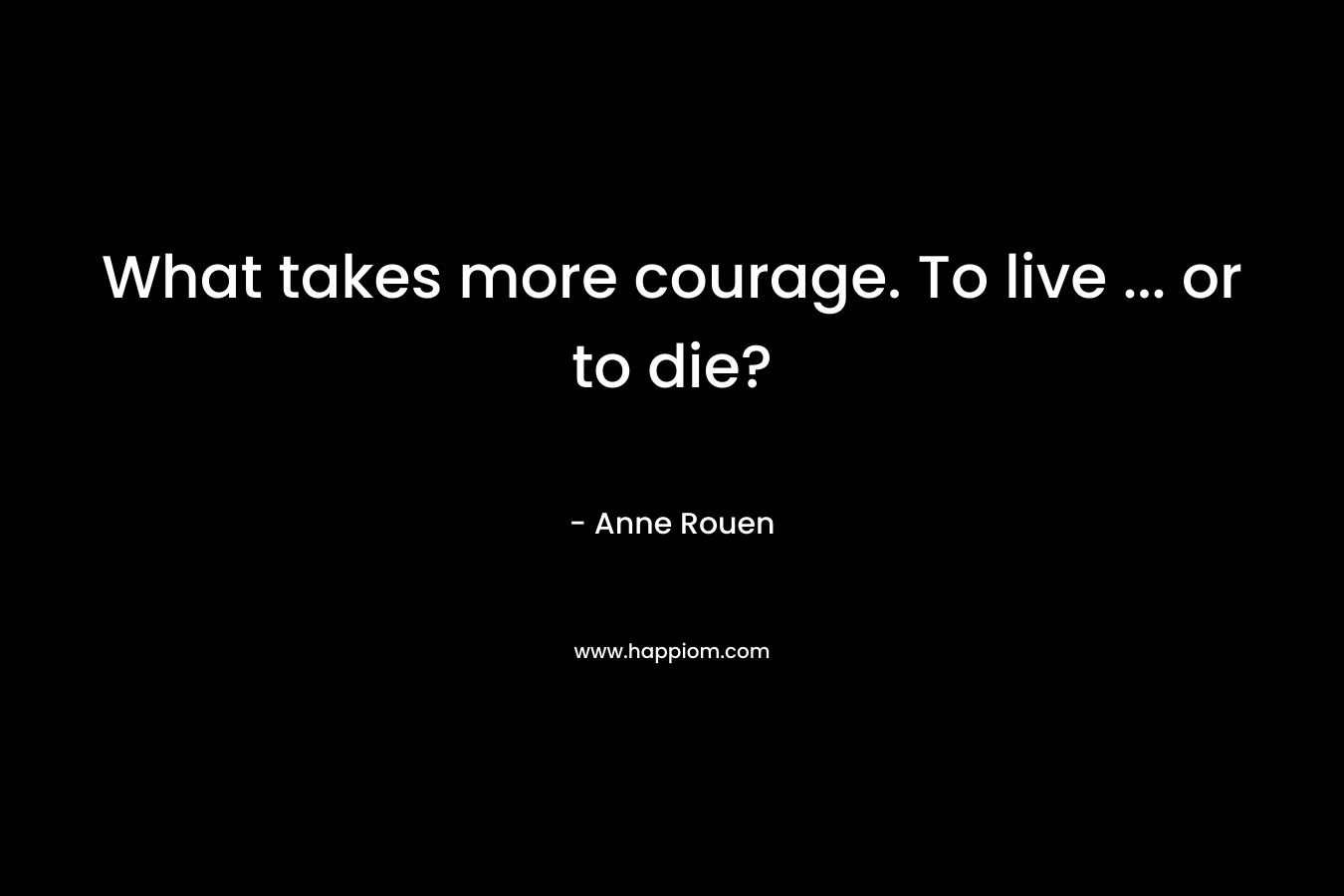 What takes more courage. To live … or to die? – Anne Rouen
