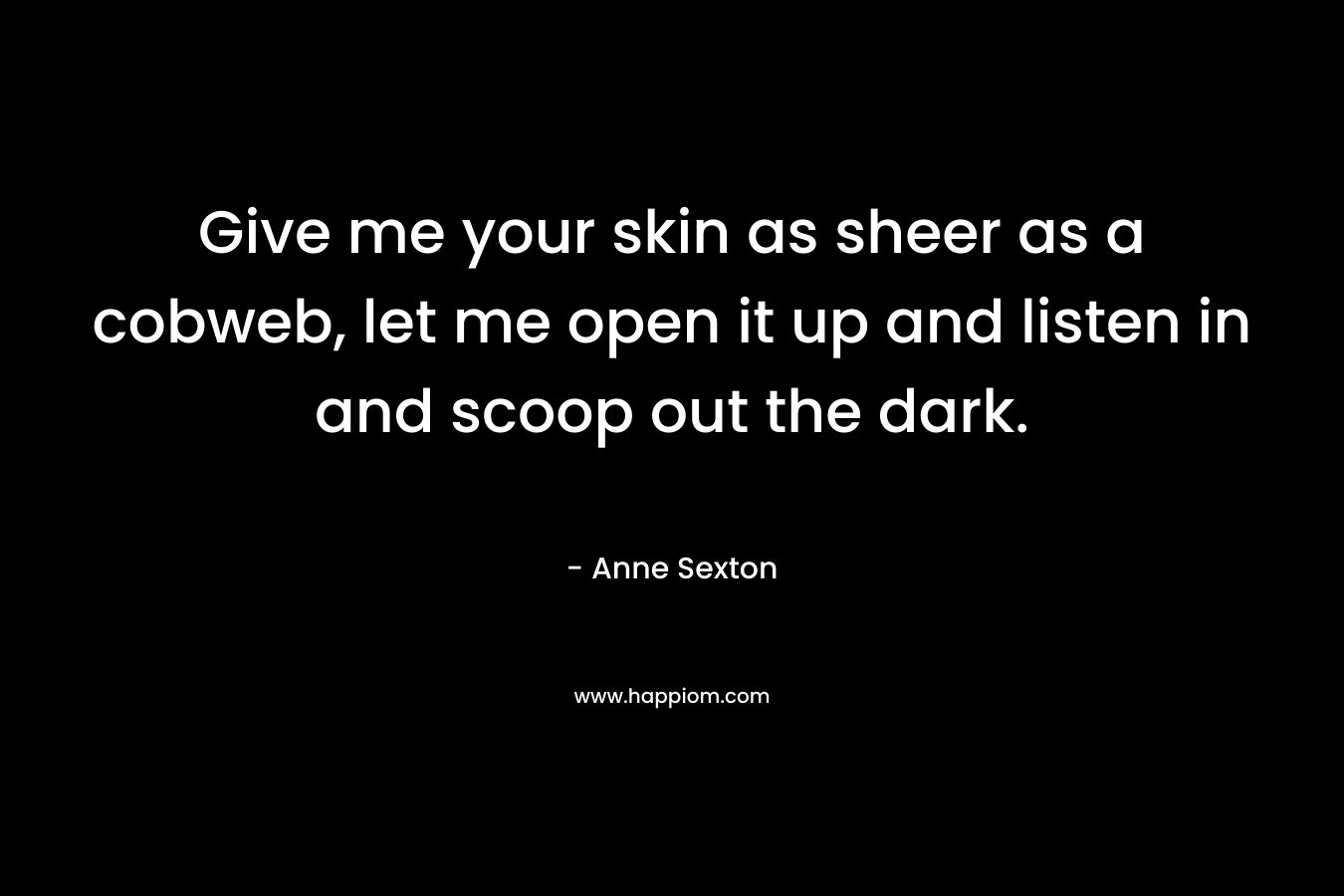 Give me your skin as sheer as a cobweb, let me open it up and listen in and scoop out the dark. – Anne Sexton