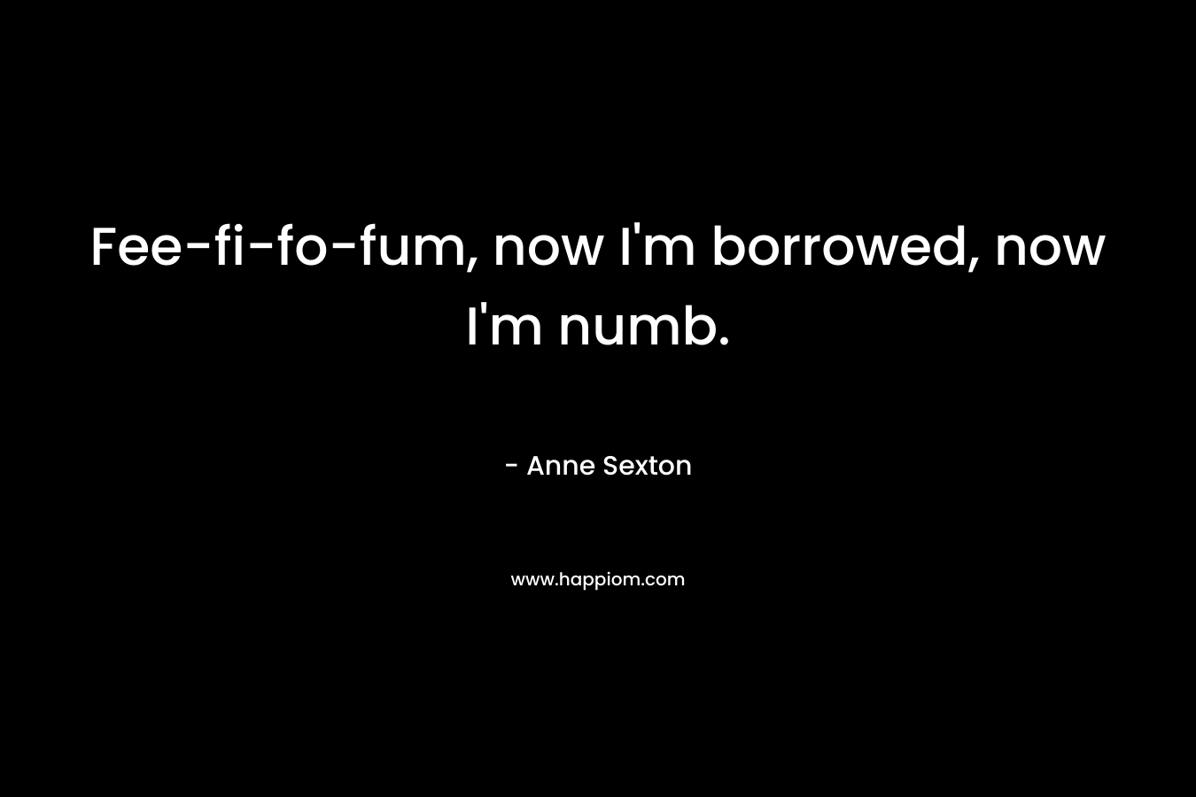Fee-fi-fo-fum, now I’m borrowed, now I’m numb. – Anne Sexton