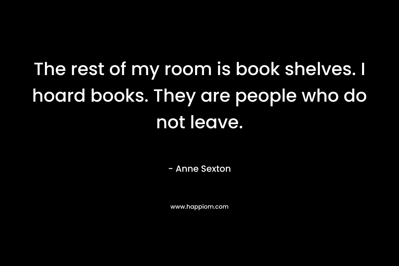 The rest of my room is book shelves. I hoard books. They are people who do not leave. – Anne Sexton