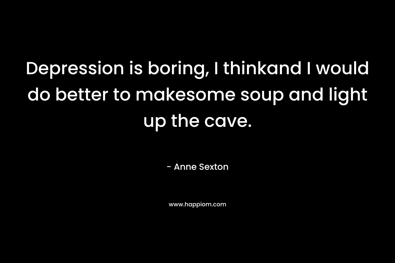 Depression is boring, I thinkand I would do better to makesome soup and light up the cave. – Anne Sexton