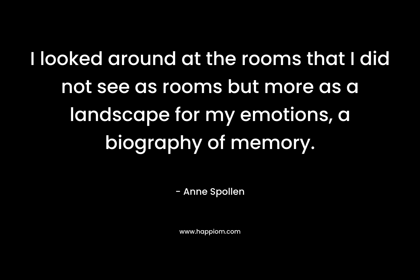 I looked around at the rooms that I did not see as rooms but more as a landscape for my emotions, a biography of memory. – Anne Spollen