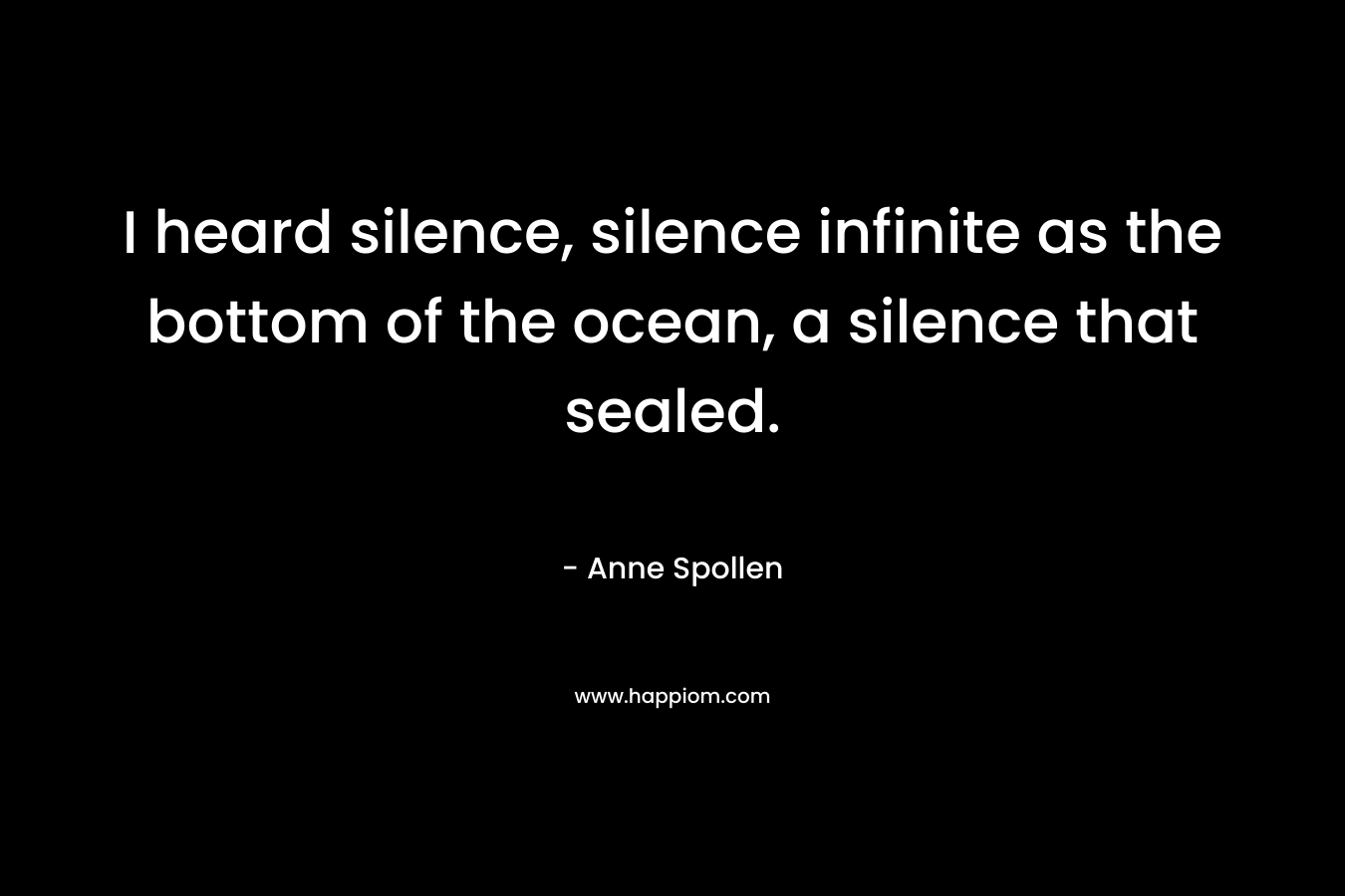 I heard silence, silence infinite as the bottom of the ocean, a silence that sealed. – Anne Spollen