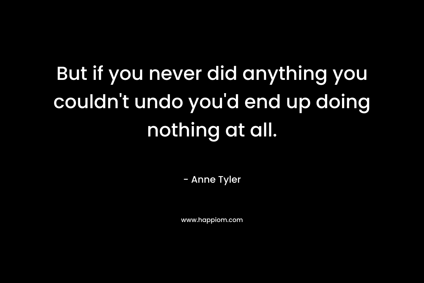 But if you never did anything you couldn’t undo you’d end up doing nothing at all. – Anne Tyler