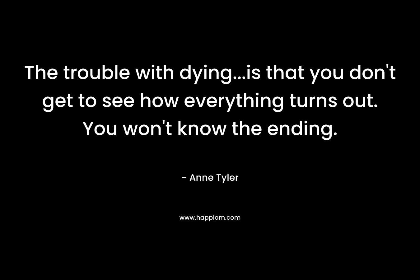 The trouble with dying…is that you don’t get to see how everything turns out. You won’t know the ending. – Anne Tyler